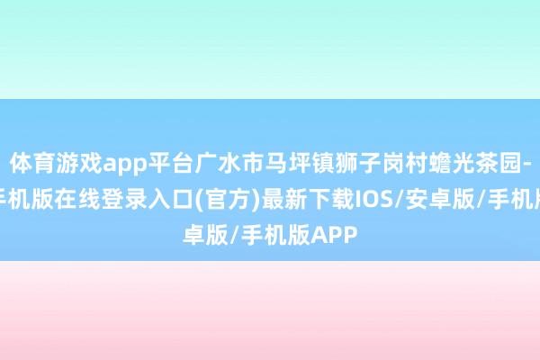 体育游戏app平台广水市马坪镇狮子岗村蟾光茶园-亚搏手机版在线登录入口(官方)最新下载IOS/安卓版/手机版APP