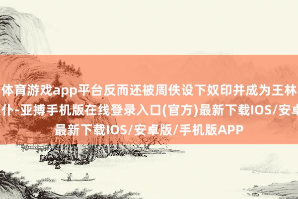 体育游戏app平台反而还被周佚设下奴印并成为王林这毛头小子的奴仆-亚搏手机版在线登录入口(官方)最新下载IOS/安卓版/手机版APP
