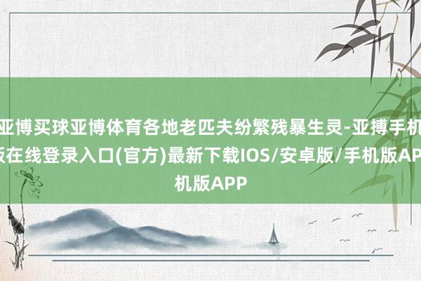 亚博买球亚博体育各地老匹夫纷繁残暴生灵-亚搏手机版在线登录入口(官方)最新下载IOS/安卓版/手机版APP