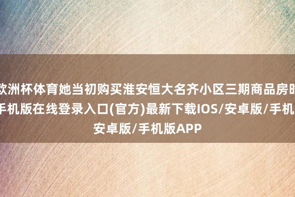 欧洲杯体育她当初购买淮安恒大名齐小区三期商品房时-亚搏手机版在线登录入口(官方)最新下载IOS/安卓版/手机版APP