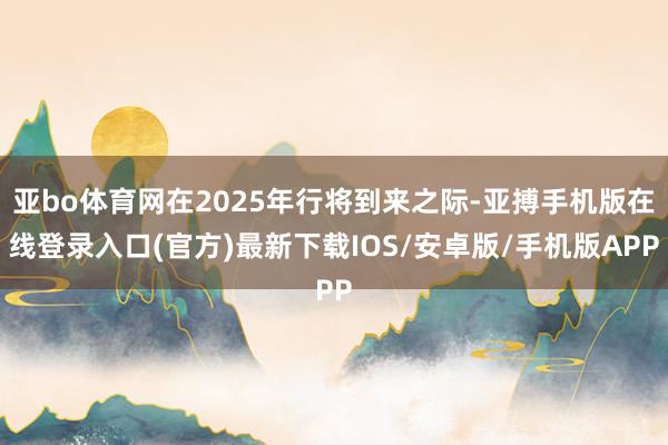 亚bo体育网在2025年行将到来之际-亚搏手机版在线登录入口(官方)最新下载IOS/安卓版/手机版APP
