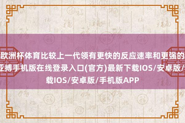 欧洲杯体育比较上一代领有更快的反应速率和更强的相识智商-亚搏手机版在线登录入口(官方)最新下载IOS/安卓版/手机版APP