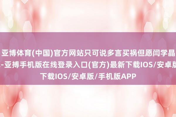 亚博体育(中国)官方网站只可说多言买祸但愿闫学晶能吸取告诫吧-亚搏手机版在线登录入口(官方)最新下载IOS/安卓版/手机版APP