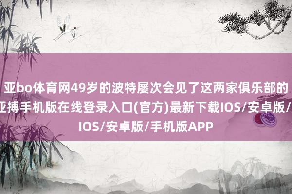 亚bo体育网49岁的波特屡次会见了这两家俱乐部的高等官员-亚搏手机版在线登录入口(官方)最新下载IOS/安卓版/手机版APP