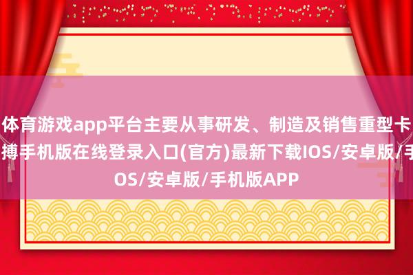 体育游戏app平台主要从事研发、制造及销售重型卡车业务-亚搏手机版在线登录入口(官方)最新下载IOS/安卓版/手机版APP