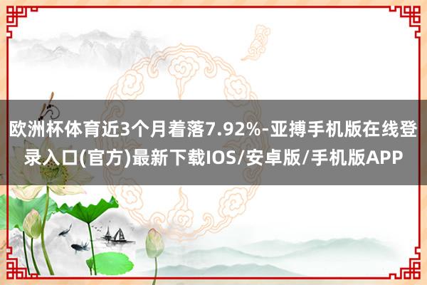 欧洲杯体育近3个月着落7.92%-亚搏手机版在线登录入口(官方)最新下载IOS/安卓版/手机版APP