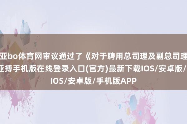 亚bo体育网审议通过了《对于聘用总司理及副总司理的议案》-亚搏手机版在线登录入口(官方)最新下载IOS/安卓版/手机版APP