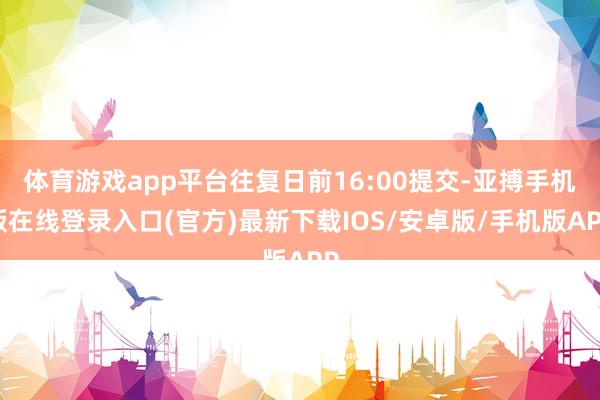 体育游戏app平台往复日前16:00提交-亚搏手机版在线登录入口(官方)最新下载IOS/安卓版/手机版APP