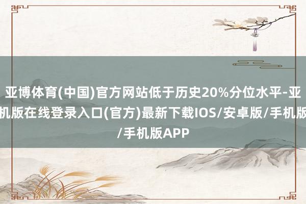 亚博体育(中国)官方网站低于历史20%分位水平-亚搏手机版在线登录入口(官方)最新下载IOS/安卓版/手机版APP