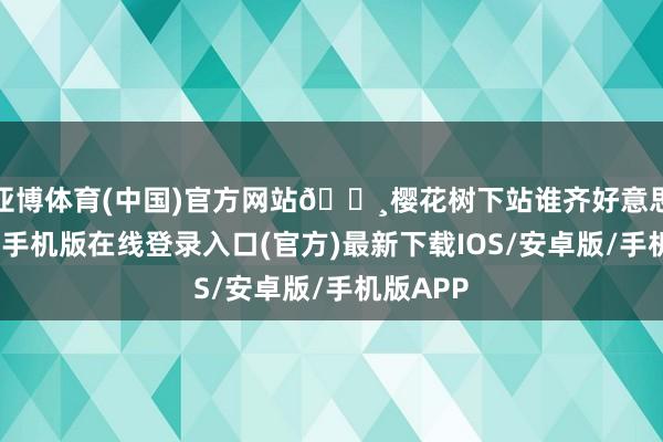 亚博体育(中国)官方网站🌸樱花树下站谁齐好意思。-亚搏手机版在线登录入口(官方)最新下载IOS/安卓版/手机版APP