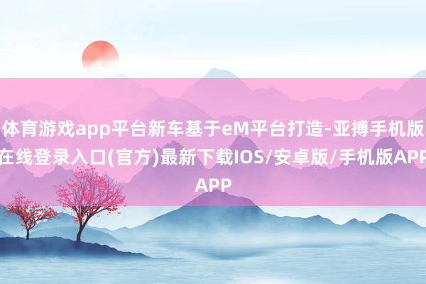 体育游戏app平台新车基于eM平台打造-亚搏手机版在线登录入口(官方)最新下载IOS/安卓版/手机版APP