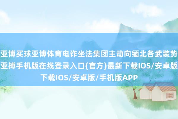 亚博买球亚博体育电诈坐法集团主动向缅北各武装势力寻求坦护-亚搏手机版在线登录入口(官方)最新下载IOS/安卓版/手机版APP