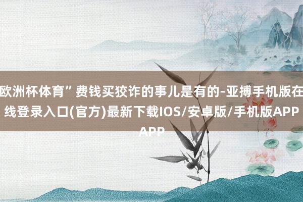欧洲杯体育”费钱买狡诈的事儿是有的-亚搏手机版在线登录入口(官方)最新下载IOS/安卓版/手机版APP