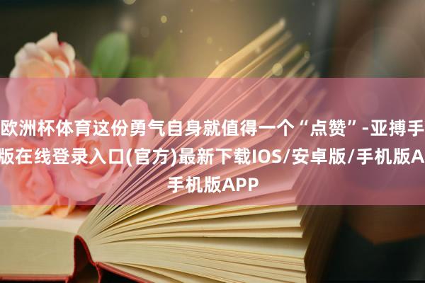 欧洲杯体育这份勇气自身就值得一个“点赞”-亚搏手机版在线登录入口(官方)最新下载IOS/安卓版/手机版APP