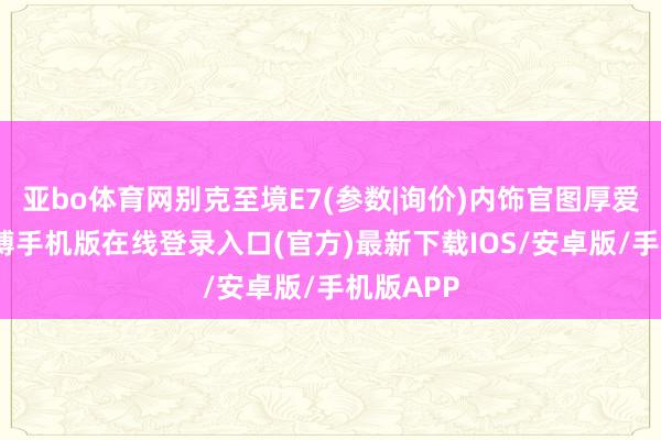 亚bo体育网别克至境E7(参数|询价)内饰官图厚爱发布-亚搏手机版在线登录入口(官方)最新下载IOS/安卓版/手机版APP