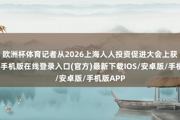 欧洲杯体育记者从2026上海人人投资促进大会上获悉-亚搏手机版在线登录入口(官方)最新下载IOS/安卓版/手机版APP