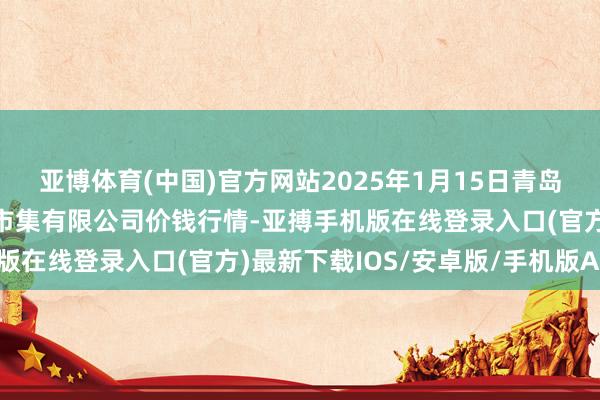 亚博体育(中国)官方网站2025年1月15日青岛市城阳蔬菜水居品批发市集有限公司价钱行情-亚搏手机版在线登录入口(官方)最新下载IOS/安卓版/手机版APP