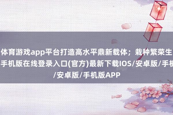 体育游戏app平台打造高水平鼎新载体;栽种繁荣生态-亚搏手机版在线登录入口(官方)最新下载IOS/安卓版/手机版APP