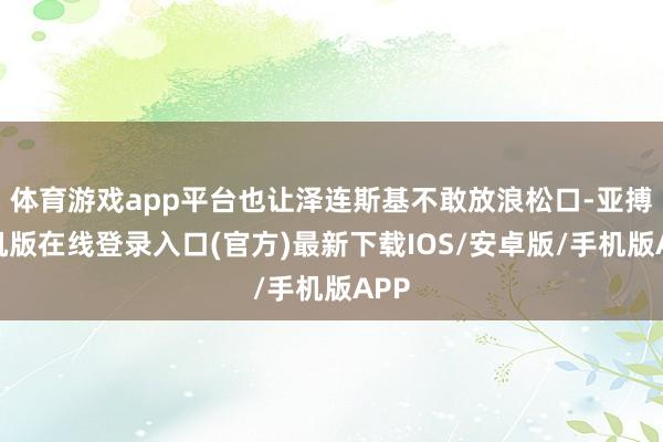 体育游戏app平台也让泽连斯基不敢放浪松口-亚搏手机版在线登录入口(官方)最新下载IOS/安卓版/手机版APP