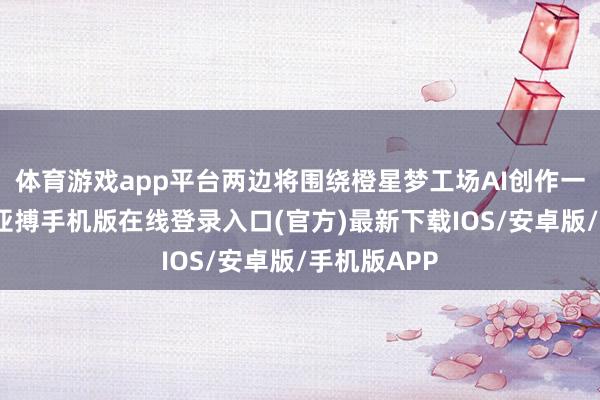 体育游戏app平台两边将围绕橙星梦工场AI创作一站式平台-亚搏手机版在线登录入口(官方)最新下载IOS/安卓版/手机版APP