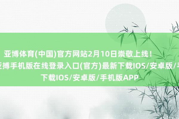 亚博体育(中国)官方网站2月10日崇敬上线！                      -亚搏手机版在线登录入口(官方)最新下载IOS/安卓版/手机版APP