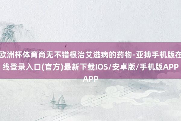 欧洲杯体育尚无不错根治艾滋病的药物-亚搏手机版在线登录入口(官方)最新下载IOS/安卓版/手机版APP