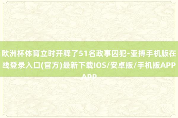 欧洲杯体育立时开释了51名政事囚犯-亚搏手机版在线登录入口(官方)最新下载IOS/安卓版/手机版APP