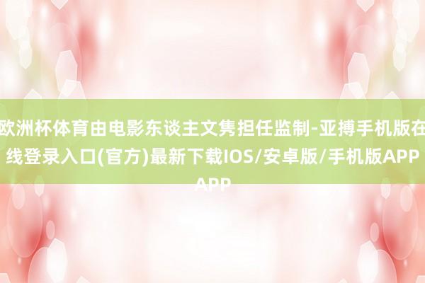 欧洲杯体育由电影东谈主文隽担任监制-亚搏手机版在线登录入口(官方)最新下载IOS/安卓版/手机版APP