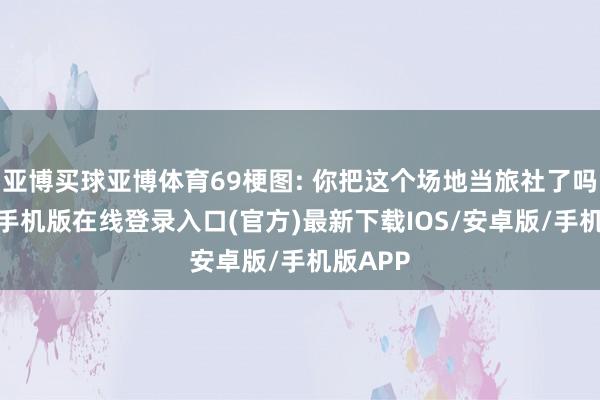 亚博买球亚博体育69梗图: 你把这个场地当旅社了吗?-亚搏手机版在线登录入口(官方)最新下载IOS/安卓版/手机版APP