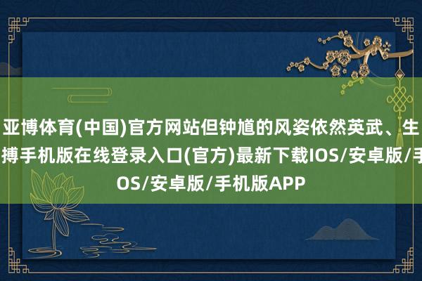 亚博体育(中国)官方网站但钟馗的风姿依然英武、生动逼真-亚搏手机版在线登录入口(官方)最新下载IOS/安卓版/手机版APP