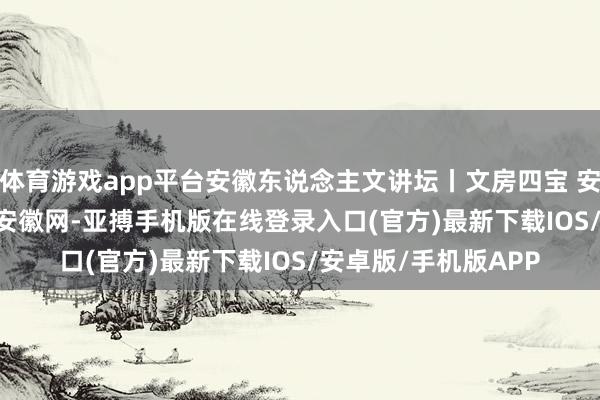 体育游戏app平台安徽东说念主文讲坛丨文房四宝 安徽取半_大皖新闻 | 安徽网-亚搏手机版在线登录入口(官方)最新下载IOS/安卓版/手机版APP