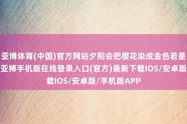 亚博体育(中国)官方网站夕阳会把樱花染成金色若是东说念主多-亚搏手机版在线登录入口(官方)最新下载IOS/安卓版/手机版APP