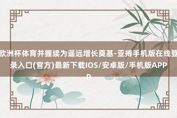 欧洲杯体育并握续为遥远增长奠基-亚搏手机版在线登录入口(官方)最新下载IOS/安卓版/手机版APP