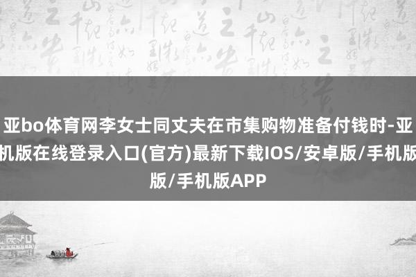 亚bo体育网李女士同丈夫在市集购物准备付钱时-亚搏手机版在线登录入口(官方)最新下载IOS/安卓版/手机版APP