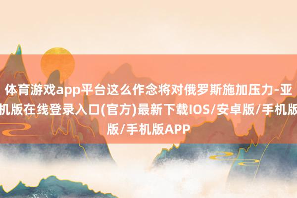 体育游戏app平台这么作念将对俄罗斯施加压力-亚搏手机版在线登录入口(官方)最新下载IOS/安卓版/手机版APP