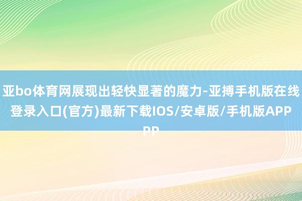 亚bo体育网展现出轻快显著的魔力-亚搏手机版在线登录入口(官方)最新下载IOS/安卓版/手机版APP