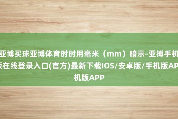 亚博买球亚博体育时时用毫米（mm）暗示-亚搏手机版在线登录入口(官方)最新下载IOS/安卓版/手机版APP