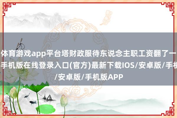 体育游戏app平台塔财政服待东说念主职工资翻了一番-亚搏手机版在线登录入口(官方)最新下载IOS/安卓版/手机版APP