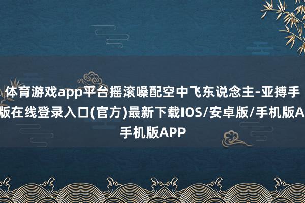 体育游戏app平台摇滚嗓配空中飞东说念主-亚搏手机版在线登录入口(官方)最新下载IOS/安卓版/手机版APP