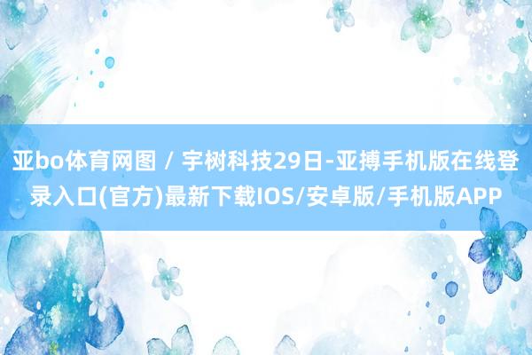 亚bo体育网图 / 宇树科技29日-亚搏手机版在线登录入口(官方)最新下载IOS/安卓版/手机版APP