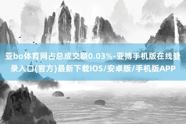 亚bo体育网占总成交额0.03%-亚搏手机版在线登录入口(官方)最新下载IOS/安卓版/手机版APP