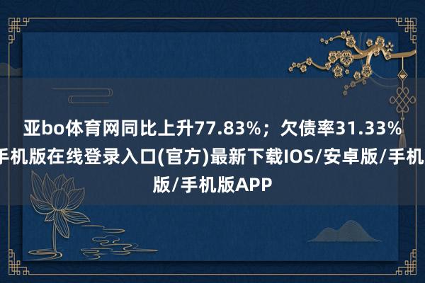 亚bo体育网同比上升77.83%；欠债率31.33%-亚搏手机版在线登录入口(官方)最新下载IOS/安卓版/手机版APP