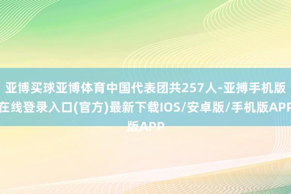 亚博买球亚博体育中国代表团共257人-亚搏手机版在线登录入口(官方)最新下载IOS/安卓版/手机版APP