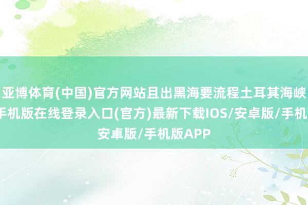 亚博体育(中国)官方网站且出黑海要流程土耳其海峡-亚搏手机版在线登录入口(官方)最新下载IOS/安卓版/手机版APP