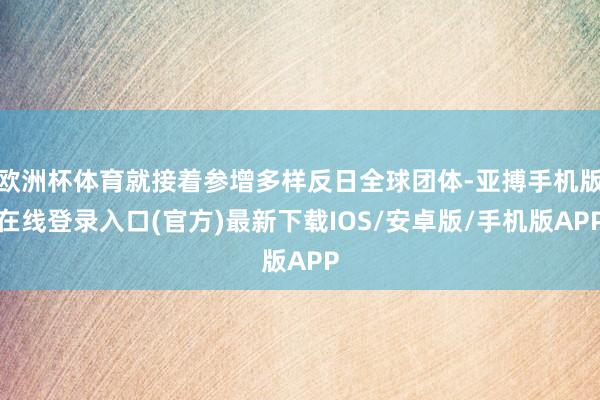 欧洲杯体育就接着参增多样反日全球团体-亚搏手机版在线登录入口(官方)最新下载IOS/安卓版/手机版APP