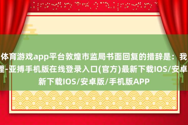 体育游戏app平台敦煌市监局书面回复的措辞是:我局立即调动无理-亚搏手机版在线登录入口(官方)最新下载IOS/安卓版/手机版APP