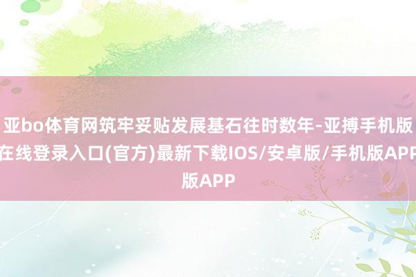 亚bo体育网筑牢妥贴发展基石往时数年-亚搏手机版在线登录入口(官方)最新下载IOS/安卓版/手机版APP