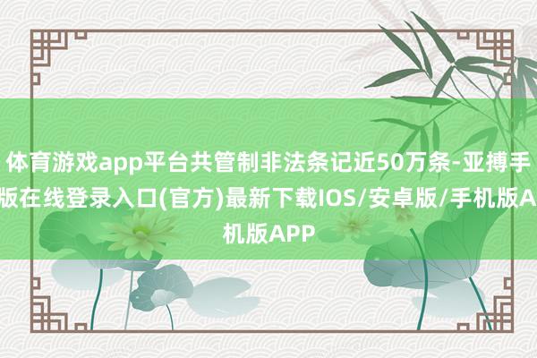 体育游戏app平台共管制非法条记近50万条-亚搏手机版在线登录入口(官方)最新下载IOS/安卓版/手机版APP
