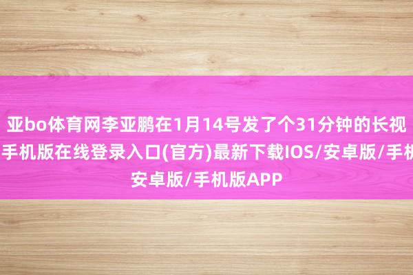 亚bo体育网李亚鹏在1月14号发了个31分钟的长视频-亚搏手机版在线登录入口(官方)最新下载IOS/安卓版/手机版APP