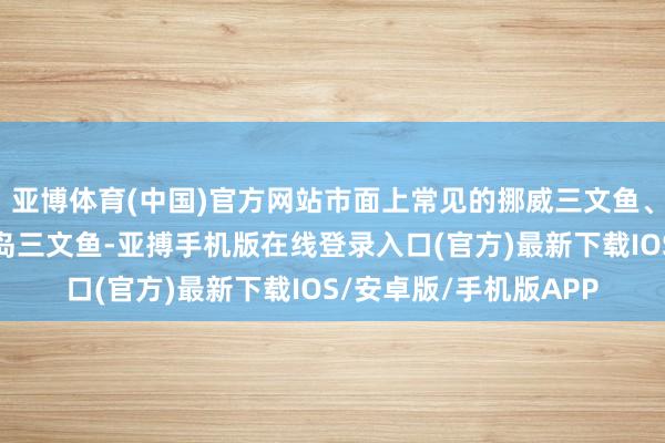 亚博体育(中国)官方网站市面上常见的挪威三文鱼、智利三文鱼、法罗群岛三文鱼-亚搏手机版在线登录入口(官方)最新下载IOS/安卓版/手机版APP